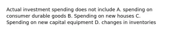 Actual investment spending does not include A. spending on consumer durable goods B. Spending on new houses C. Spending on new capital equipment D. changes in inventories