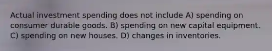 Actual investment spending does not include A) spending on consumer durable goods. B) spending on new capital equipment. C) spending on new houses. D) changes in inventories.