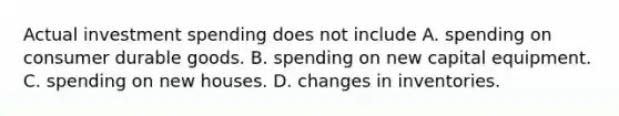 Actual investment spending does not include A. spending on consumer durable goods. B. spending on new capital equipment. C. spending on new houses. D. changes in inventories.