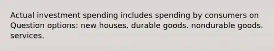 Actual investment spending includes spending by consumers on Question options: new houses. durable goods. nondurable goods. services.