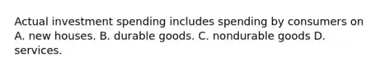 Actual investment spending includes spending by consumers on A. new houses. B. durable goods. C. nondurable goods D. services.