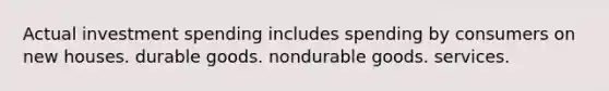 Actual investment spending includes spending by consumers on new houses. durable goods. nondurable goods. services.