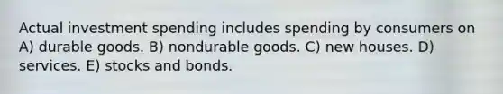 Actual investment spending includes spending by consumers on A) durable goods. B) nondurable goods. C) new houses. D) services. E) stocks and bonds.