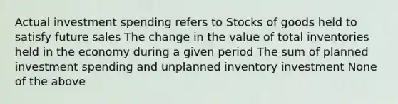 Actual investment spending refers to Stocks of goods held to satisfy future sales The change in the value of total inventories held in the economy during a given period The sum of planned investment spending and unplanned inventory investment None of the above