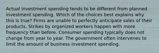 Actual investment spending tends to be different from planned investment spending. Which of the choices best explains why this is true? Firms are unable to perfectly anticipate sales of their products. Strikes by organized workers happen with more frequency than before. Consumer spending typically does not change from year to year. The government often intervenes to limit the amount of business investment spending.