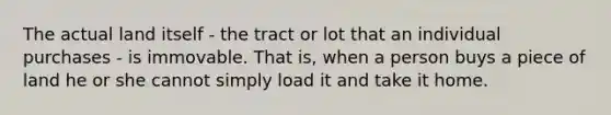 The actual land itself - the tract or lot that an individual purchases - is immovable. That is, when a person buys a piece of land he or she cannot simply load it and take it home.