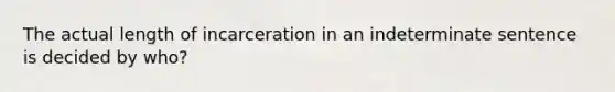 The actual length of incarceration in an indeterminate sentence is decided by who?