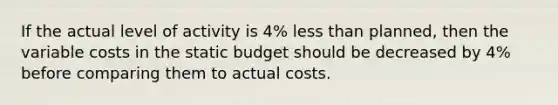 If the actual level of activity is 4% less than planned, then the variable costs in the static budget should be decreased by 4% before comparing them to actual costs.