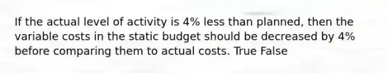 If the actual level of activity is 4% less than planned, then the variable costs in the static budget should be decreased by 4% before comparing them to actual costs. True False