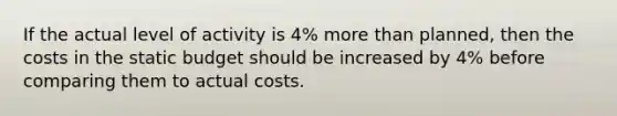 If the actual level of activity is 4% more than planned, then the costs in the static budget should be increased by 4% before comparing them to actual costs.