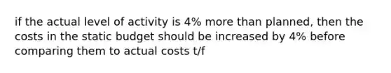 if the actual level of activity is 4% <a href='https://www.questionai.com/knowledge/keWHlEPx42-more-than' class='anchor-knowledge'>more than</a> planned, then the costs in the static budget should be increased by 4% before comparing them to actual costs t/f