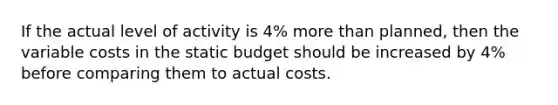 If the actual level of activity is 4% more than planned, then the variable costs in the static budget should be increased by 4% before comparing them to actual costs.