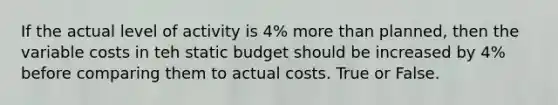 If the actual level of activity is 4% <a href='https://www.questionai.com/knowledge/keWHlEPx42-more-than' class='anchor-knowledge'>more than</a> planned, then the variable costs in teh static budget should be increased by 4% before comparing them to actual costs. True or False.