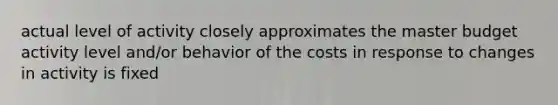 actual level of activity closely approximates the master budget activity level and/or behavior of the costs in response to changes in activity is fixed