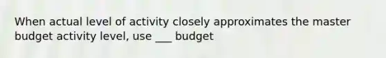 When actual level of activity closely approximates the master budget activity level, use ___ budget