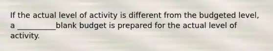 If the actual level of activity is different from the budgeted level, a __________blank budget is prepared for the actual level of activity.