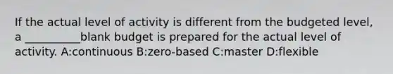 If the actual level of activity is different from the budgeted level, a __________blank budget is prepared for the actual level of activity. A:continuous B:zero-based C:master D:flexible