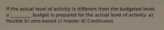 If the actual level of activity is different from the budgeted level, a _________ budget is prepared for the actual level of activity: a) flexible b) zero-based c) master d) Continuous