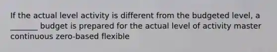 If the actual level activity is different from the budgeted level, a _______ budget is prepared for the actual level of activity master continuous zero-based flexible