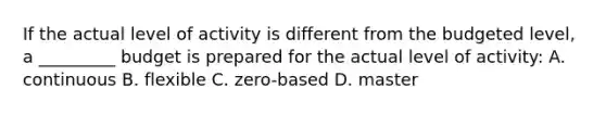 If the actual level of activity is different from the budgeted level, a _________ budget is prepared for the actual level of activity: A. continuous B. flexible C. zero-based D. master