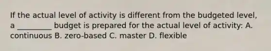 If the actual level of activity is different from the budgeted level, a _________ budget is prepared for the actual level of activity: A. continuous B. zero-based C. master D. flexible