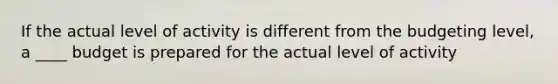 If the actual level of activity is different from the budgeting level, a ____ budget is prepared for the actual level of activity