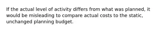 If the actual level of activity differs from what was planned, it would be misleading to compare actual costs to the static, unchanged planning budget.