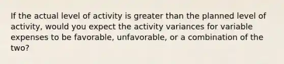 If the actual level of activity is <a href='https://www.questionai.com/knowledge/ktgHnBD4o3-greater-than' class='anchor-knowledge'>greater than</a> the planned level of activity, would you expect the activity variances for variable expenses to be favorable, unfavorable, or a combination of the two?