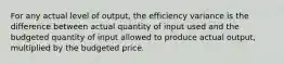 For any actual level of output, the efficiency variance is the difference between actual quantity of input used and the budgeted quantity of input allowed to produce actual output, multiplied by the budgeted price.