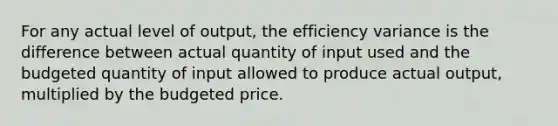 For any actual level of output, the efficiency variance is the difference between actual quantity of input used and the budgeted quantity of input allowed to produce actual output, multiplied by the budgeted price.