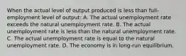 When the actual level of output produced is less than full-employment level of output: A. The actual unemployment rate exceeds the natural unemployment rate. B. The actual unemployment rate is less than the natural unemployment rate. C. The actual unemployment rate is equal to the natural unemployment rate. D. The economy is in long-run equilibrium.