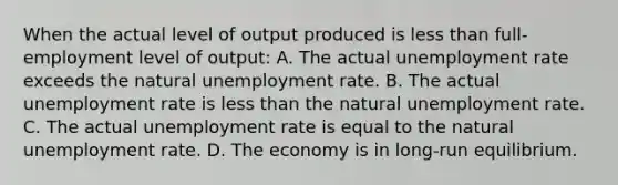 When the actual level of output produced is less than full-employment level of output: A. The actual unemployment rate exceeds the natural unemployment rate. B. The actual unemployment rate is less than the natural unemployment rate. C. The actual unemployment rate is equal to the natural unemployment rate. D. The economy is in long-run equilibrium.