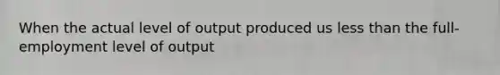 When the actual level of output produced us less than the full-employment level of output