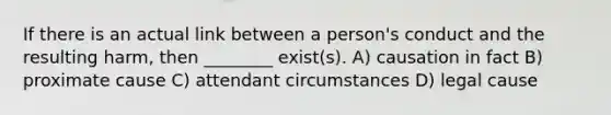 If there is an actual link between a person's conduct and the resulting harm, then ________ exist(s). A) causation in fact B) proximate cause C) attendant circumstances D) legal cause