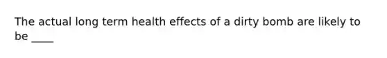 The actual long term health effects of a dirty bomb are likely to be ____