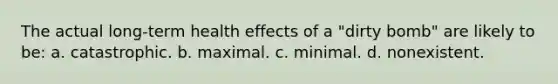 The actual long-term health effects of a "dirty bomb" are likely to be: a. catastrophic. b. maximal. c. minimal. d. nonexistent.