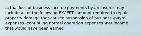 actual loss of business income payments by an insurer may include all of the following EXCEPT -amount required to repair property damage that caused suspension of business -payroll expenses -continuing normal operation expenses -net income that would have been earned