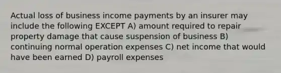 Actual loss of business income payments by an insurer may include the following EXCEPT A) amount required to repair property damage that cause suspension of business B) continuing normal operation expenses C) net income that would have been earned D) payroll expenses