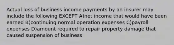 Actual loss of business income payments by an insurer may include the following EXCEPT A)net income that would have been earned B)continuing normal operation expenses C)payroll expenses D)amount required to repair property damage that caused suspension of business