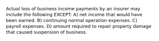 Actual loss of business income payments by an insurer may include the following EXCEPT: A) net income that would have been earned. B) continuing normal operation expenses. C) payroll expenses. D) amount required to repair property damage that caused suspension of business.