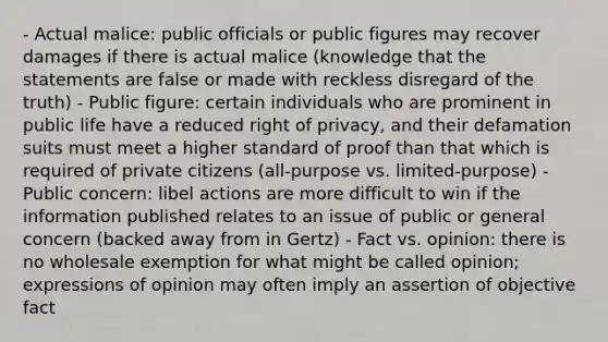 - Actual malice: public officials or public figures may recover damages if there is actual malice (knowledge that the statements are false or made with reckless disregard of the truth) - Public figure: certain individuals who are prominent in public life have a reduced right of privacy, and their defamation suits must meet a higher standard of proof than that which is required of private citizens (all-purpose vs. limited-purpose) - Public concern: libel actions are more difficult to win if the information published relates to an issue of public or general concern (backed away from in Gertz) - Fact vs. opinion: there is no wholesale exemption for what might be called opinion; expressions of opinion may often imply an assertion of objective fact