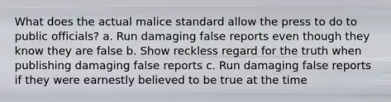 What does the actual malice standard allow the press to do to public officials? a. Run damaging false reports even though they know they are false b. Show reckless regard for the truth when publishing damaging false reports c. Run damaging false reports if they were earnestly believed to be true at the time