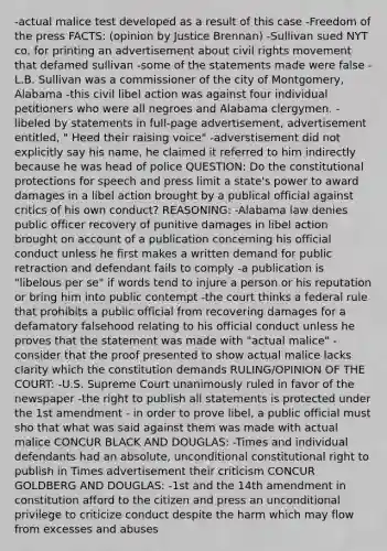 -actual malice test developed as a result of this case -Freedom of the press FACTS: (opinion by Justice Brennan) -Sullivan sued NYT co. for printing an advertisement about civil rights movement that defamed sullivan -some of the statements made were false -L.B. Sullivan was a commissioner of the city of Montgomery, Alabama -this civil libel action was against four individual petitioners who were all negroes and Alabama clergymen. -libeled by statements in full-page advertisement, advertisement entitled, " Heed their raising voice" -adverstisement did not explicitly say his name, he claimed it referred to him indirectly because he was head of police QUESTION: Do the constitutional protections for speech and press limit a state's power to award damages in a libel action brought by a publical official against critics of his own conduct? REASONING: -Alabama law denies public officer recovery of punitive damages in libel action brought on account of a publication concerning his official conduct unless he first makes a written demand for public retraction and defendant fails to comply -a publication is "libelous per se" if words tend to injure a person or his reputation or bring him into public contempt -the court thinks a federal rule that prohibits a public official from recovering damages for a defamatory falsehood relating to his official conduct unless he proves that the statement was made with "actual malice" -consider that the proof presented to show actual malice lacks clarity which the constitution demands RULING/OPINION OF THE COURT: -U.S. Supreme Court unanimously ruled in favor of the newspaper -the right to publish all statements is protected under the 1st amendment - in order to prove libel, a public official must sho that what was said against them was made with actual malice CONCUR BLACK AND DOUGLAS: -Times and individual defendants had an absolute, unconditional constitutional right to publish in Times advertisement their criticism CONCUR GOLDBERG AND DOUGLAS: -1st and the 14th amendment in constitution afford to the citizen and press an unconditional privilege to criticize conduct despite the harm which may flow from excesses and abuses