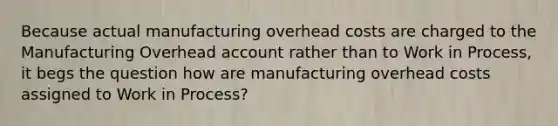 Because actual manufacturing overhead costs are charged to the Manufacturing Overhead account rather than to Work in Process, it begs the question how are manufacturing overhead costs assigned to Work in Process?