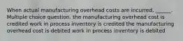 When actual manufacturing overhead costs are incurred, ______. Multiple choice question. the manufacturing overhead cost is credited work in process inventory is credited the manufacturing overhead cost is debited work in process inventory is debited