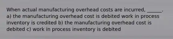 When actual manufacturing overhead costs are incurred, ______. a) the manufacturing overhead cost is debited work in process inventory is credited b) the manufacturing overhead cost is debited c) work in process inventory is debited