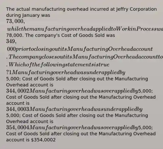 The actual manufacturing overhead incurred at Jeffry Corporation during January was 73,000, while the manufacturing overhead applied to Work in Process was78,000. The company's Cost of Goods Sold was 349,000 prior to closing out its Manufacturing Overhead account. The company closes out its Manufacturing Overhead account to Cost of Goods Sold. Which of the following statements is true? 1 Manufacturing overhead was underapplied by5,000; Cost of Goods Sold after closing out the Manufacturing Overhead account is 344,000 2 Manufacturing overhead was overapplied by5,000; Cost of Goods Sold after closing out the Manufacturing Overhead account is 344,000 3 Manufacturing overhead was underapplied by5,000; Cost of Goods Sold after closing out the Manufacturing Overhead account is 354,000 4 Manufacturing overhead was overapplied by5,000; Cost of Goods Sold after closing out the Manufacturing Overhead account is 354,0002