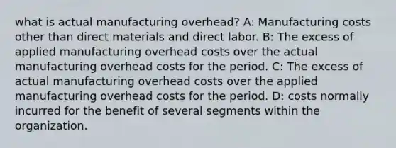 what is actual manufacturing overhead? A: Manufacturing costs other than direct materials and direct labor. B: The excess of applied manufacturing overhead costs over the actual manufacturing overhead costs for the period. C: The excess of actual manufacturing overhead costs over the applied manufacturing overhead costs for the period. D: costs normally incurred for the benefit of several segments within the organization.