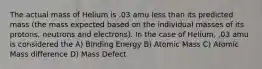 The actual mass of Helium is .03 amu less than its predicted mass (the mass expected based on the individual masses of its protons, neutrons and electrons). In the case of Helium, .03 amu is considered the A) Binding Energy B) Atomic Mass C) Atomic Mass difference D) Mass Defect