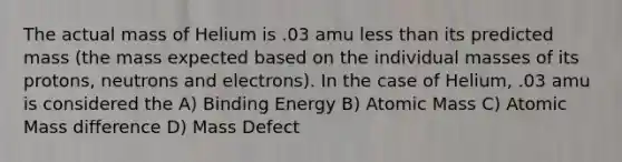 The actual mass of Helium is .03 amu less than its predicted mass (the mass expected based on the individual masses of its protons, neutrons and electrons). In the case of Helium, .03 amu is considered the A) Binding Energy B) Atomic Mass C) Atomic Mass difference D) Mass Defect